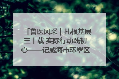 鲁医风采｜扎根基层三十载 实际行动践初心——记威海市环翠区鲸园社区卫生服务中心主任梁永江