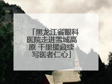 黑龙江省眼科医院走进雪域高原 千里援藏续写医者仁心