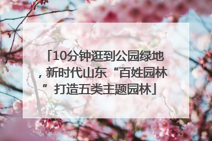 10分钟逛到公园绿地，新时代山东“百姓园林”打造五类主题园林