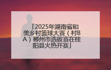 2025年湖南省和美乡村篮球大赛（村BA）郴州市选拔赛在桂阳县火热开赛