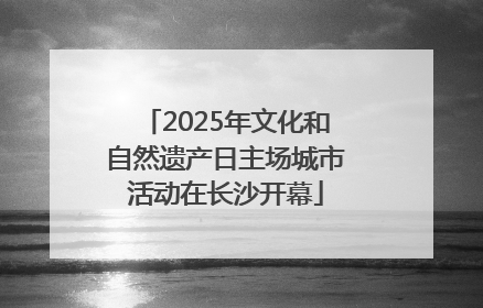 2025年文化和自然遗产日主场城市活动在长沙开幕