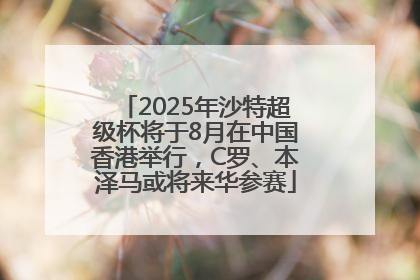 2025年沙特超级杯将于8月在中国香港举行，C罗、本泽马或将来华参赛