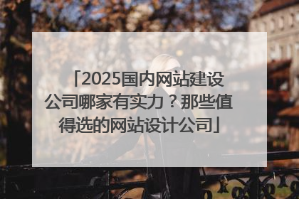 2025国内网站建设公司哪家有实力？那些值得选的网站设计公司