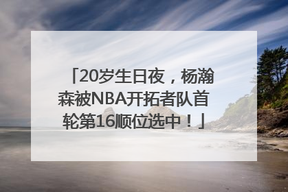 20岁生日夜，杨瀚森被NBA开拓者队首轮第16顺位选中！