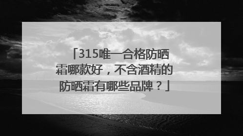 315唯一合格防晒霜哪款好，不含酒精的防晒霜有哪些品牌？