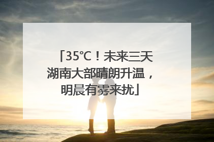 35℃！未来三天湖南大部晴朗升温，明晨有雾来扰