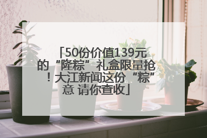 50份价值139元的“隆粽”礼盒限量抢！大江新闻这份“粽”意 请你查收